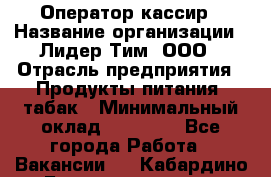 Оператор-кассир › Название организации ­ Лидер Тим, ООО › Отрасль предприятия ­ Продукты питания, табак › Минимальный оклад ­ 25 446 - Все города Работа » Вакансии   . Кабардино-Балкарская респ.